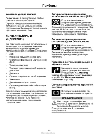 Приборы 
Указатель уровня топлива 
Примечание: В типе 3 данный прибор 
показан в центре сообщений. 
Стрелка, находящаяся около символа 
топливного насоса, указывает, с какой 
стороны автомобиля расположена крышка 
горловины топливного бака. 
СИГНАЛИЗАТОРЫ И 
ИНДИКАТОРЫ 
Все перечисленные ниже сигнализаторы и 
индикаторы при включении зажигания 
загораются на короткое время для 
подтверждения работоспособности систем: 
• ABS 
• Надувные подушки безопасности 
• Система информации о мёртвых зонах 
(BLIS) 
• Тормозная система 
• Температура охлаждающей жидкости 
двигателя 
• Двигатель 
• Сигнализатор опасности обледенения 
• Зажигание 
• Давление моторного масла 
• Система динамической стабилизации 
(ESP). 
Если сигнализатор/индикатор не загорается 
при включении зажигания, это указывает на 
неисправность соответствующей системы. 
Автомобиль должен быть проверен 
квалифицированными техническими 
специалистами. 
Сигнализатор неисправности 
антиблокировочной системы (ABS) 
Если этот сигнализатор 
загорается во время движения, 
это указывает на неисправность. 
Сохраняется нормальное торможение (без 
участия ABS) Система должна быть как 
можно скорее проверена механиком, 
прошедшим надлежащую подготовку. 
Сигнализатор неисправности 
системы подушек безопасности 
Если этот сигнализатор 
загорается во время движения, 
это указывает на неисправность. 
Система должна быть проверена 
механиком, прошедшим надлежащую 
подготовку. 
Индикатор системы информации о 
мёртвых зонах 
E124823 
Загорается при отключении 
данной функции или в связи с 
сообщением. См. Монитор 
участка обзора, закрытого от водителя 
(стр. 86). См. Информационные 
сообщения (стр. 108). 
Сигнализатор/индикатор тормозной 
системы 
Сигнализатор включается при 
включении стояночного тормоза. 
ПРЕДУПРЕЖДЕНИЕ 
Вам следует плавно сбросить 
скорость и остановить автомобиль на 
ближайшем безопасном участке. 
Пользуйтесь системой тормозов с 
осторожностью. 
91 
http://ava-avto.ru 
 
