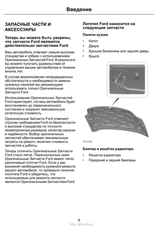 ЗАПАСНЫЕ ЧАСТИ И
АКСЕССУАРЫ
Теперь вы можете быть уверены,
что запчасти Ford являются
действительно запчастями Ford
Ваш автомобиль отвечает самым высоким
стандартам и собран с использованием
Оригинальных Запчастей Ford. В результате
вы можете получать удовольствие от
управления вашим автомобилем в течение
многих лет.
В случае возникновения непредвиденных
обстоятельств и необходимости замены
кузовных панелей мы рекомендуем
использовать только Оригинальные
Запчасти Ford.
Использование Оригинальных Запчастей
Ford гарантирует, что ваш автомобиль будет
восстановлен до первоначального
состояния и сохранит максимальную
остаточную стоимость.
Оригинальные Запчасти Ford отвечают
строгим требованиям Ford по безопасности
и высоким стандартам по точности
геометрических размеров, качеству окраски
и надёжности. Выбор оригинальных
запчастей обеспечивает минимальные
затраты на ремонт, включая стоимость
запчастей и работы.
Теперь отличить Оригинальные Запчасти
Ford стало легче. Перечисленные ниже
Оригинальные Запчасти Ford имеют легко
различимый логотип Ford. Если у вас
возникнет необходимость кузовного ремонта
вашего автомобиля, то проверьте наличие
логотипа Ford и убедитесь, что
используемые для ремонта запчасти
являются Оригинальными Запчастями Ford.
Логотип Ford наносится на
следующие запчасти
Панели кузова
• Капот
• Двери
• Крышка багажника или задняя дверь
• Крыло
E131722
Бампер и решётка радиатора
• Решетка радиатора
• Передний и задний бамперы
8
Введение
http://ava-avto.ru
 
