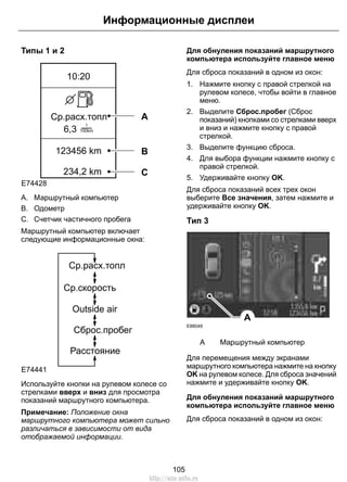 Типы 1 и 2
E74428
6,3
Ср.расх.топл
10:20
234,2 km
123456 km
l
100km
A
B
C
A. Маршрутный компьютер
B. Одометр
C. Счетчик частичного пробега
Маршрутный компьютер включает
следующие информационные окна:
Ср.расх.топл
Ср.скорость
Outside air
Сброс.пробег
Расстояние
E74441
Используйте кнопки на рулевом колесе со
стрелками вверх и вниз для просмотра
показаний маршрутного компьютера.
Примечание: Положение окна
маршрутного компьютера может сильно
различаться в зависимости от вида
отображаемой информации.
Для обнуления показаний маршрутного
компьютера используйте главное меню
Для сброса показаний в одном из окон:
1. Нажмите кнопку с правой стрелкой на
рулевом колесе, чтобы войти в главное
меню.
2. Выделите Сброс.пробег (Сброс
показаний) кнопками со стрелками вверх
и вниз и нажмите кнопку с правой
стрелкой.
3. Выделите функцию сброса.
4. Для выбора функции нажмите кнопку с
правой стрелкой.
5. Удерживайте кнопку OK.
Для сброса показаний всех трех окон
выберите Все значения, затем нажмите и
удерживайте кнопку OK.
Тип 3
E88049
A
Маршрутный компьютерA
Для перемещения между экранами
маршрутного компьютера нажмите на кнопку
OK на рулевом колесе. Для сброса значений
нажмите и удерживайте кнопку OK.
Для обнуления показаний маршрутного
компьютера используйте главное меню
Для сброса показаний в одном из окон:
105
Информационные дисплеи
http://ava-avto.ru
 