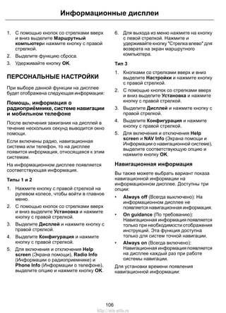 1. С помощью кнопок со стрелками вверх
и вниз выделите Маршрутный
компьютери нажмите кнопку с правой
стрелкой.
2. Выделите функцию сброса.
3. Удерживайте кнопку OK.
ПЕРСОНАЛЬНЫЕ НАСТРОЙКИ
При выборе данной функции на дисплее
будет отображена следующая информация:
Помощь, информация о
радиоприёмнике, системе навигации
и мобильном телефоне
После включения зажигания на дисплей в
течение нескольких секунд выводится окно
помощи.
Если включены радио, навигационная
система или телефон, то на дисплее
появится информация, относящаяся к этим
системам.
На информационном дисплее появляется
соответствующая информация.
Типы 1 и 2
1. Нажмите кнопку с правой стрелкой на
рулевом колесе, чтобы войти в главное
меню.
2. С помощью кнопок со стрелками вверх
и вниз выделите Установка и нажмите
кнопку с правой стрелкой.
3. Выделите Дисплей и нажмите кнопку с
правой стрелкой.
4. Выделите Конфигурация и нажмите
кнопку с правой стрелкой.
5. Для включения и отключения Help
screen (Экрана помощи), Radio Info
(Информации о радиоприемнике) и
Phone Info (Информации о телефоне),
выделите опцию и нажмите кнопку OK.
6. Для выхода из меню нажмите на кнопку
с левой стрелкой. Нажмите и
удерживайте кнопку "Стрелка влево" для
возврата на экран маршрутного
компьютера.
Тип 3
1. Кнопками со стрелками вверх и вниз
выделите Настройки и нажмите кнопку
с правой стрелкой.
2. С помощью кнопок со стрелками вверх
и вниз выделите Установка и нажмите
кнопку с правой стрелкой.
3. Выделите Дисплей и нажмите кнопку с
правой стрелкой.
4. Выделите Конфигурация и нажмите
кнопку с правой стрелкой.
5. Для включения и отключения Help
screen и NAV Info (Экрана помощи и
Информации о навигационной системе),
выделите соответствующую опцию и
нажмите кнопку OK.
Навигационная информация
Вы также можете выбрать вариант показа
навигационной информации на
информационном дисплее. Доступны три
опции:
• Always off (Всегда выключено): На
информационном дисплее не
появляется навигационная информация.
• On guidance (По требованию):
Навигационная информация появляется
только при необходимости отображения
инструкций. Эта функция доступна
только для систем точной навигации.
• Always on (Всегда включено):
Навигационная информация появляется
на дисплее каждый раз при работе
системы навигации.
Для установки времени появления
навигационной информации:
106
Информационные дисплеи
http://ava-avto.ru
 