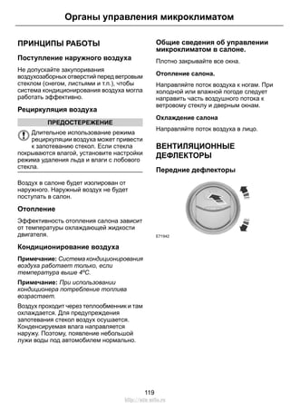 ПРИНЦИПЫ РАБОТЫ
Поступление наружного воздуха
Не допускайте закупоривания
воздухозаборных отверстий перед ветровым
стеклом (снегом, листьями и т.п.), чтобы
система кондиционирования воздуха могла
работать эффективно.
Рециркуляция воздуха
ПРЕДОСТЕРЕЖЕНИЕ
Длительное использование режима
рециркуляции воздуха может привести
к запотеванию стекол. Если стекла
покрываются влагой, установите настройки
режима удаления льда и влаги с лобового
стекла.
Воздух в салоне будет изолирован от
наружного. Наружный воздух не будет
поступать в салон.
Отопление
Эффективность отопления салона зависит
от температуры охлаждающей жидкости
двигателя.
Кондиционирование воздуха
Примечание: Система кондиционирования
воздуха работает только, если
температура выше 4ºC.
Примечание: При использовании
кондиционера потребление топлива
возрастает.
Воздух проходит через теплообменник и там
охлаждается. Для предупреждения
запотевания стекол воздух осушается.
Конденсируемая влага направляется
наружу. Поэтому, появление небольшой
лужи воды под автомобилем нормально.
Общие сведения об управлении
микроклиматом в салоне.
Плотно закрывайте все окна.
Отопление салона.
Направляйте поток воздуха к ногам. При
холодной или влажной погоде следует
направить часть воздушного потока к
ветровому стеклу и дверным окнам.
Охлаждение салона
Направляйте поток воздуха в лицо.
ВЕНТИЛЯЦИОННЫЕ
ДЕФЛЕКТОРЫ
Передние дефлекторы
E71942
119
Органы управления микроклиматом
http://ava-avto.ru
 