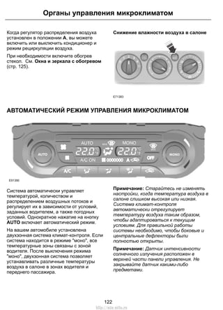 Когда регулятор распределения воздуха
установлен в положении A, вы можете
включить или выключить кондиционер и
режим рециркуляции воздуха.
При необходимости включите обогрев
стекол. См. Окна и зеркала с обогревом
(стр. 125).
Снижение влажности воздуха в салоне
E71383
АВТОМАТИЧЕСКИЙ РЕЖИМ УПРАВЛЕНИЯ МИКРОКЛИМАТОМ
E91390
Система автоматически управляет
температурой, количеством и
распределением воздушных потоков и
регулирует их в зависимости от условий,
заданных водителем, а также погодных
условий. Однократное нажатие на кнопку
AUTO включает автоматический режим.
На вашем автомобиле установлена
двухзонная система климат-контроля. Если
система находится в режиме "моно", все
температурные зоны связаны с зоной
водителя. После выключения режима
"моно", двухзонная система позволяет
устанавливать различные температуры
воздуха в салоне в зонах водителя и
переднего пассажира.
Примечание: Старайтесь не изменять
настройки, когда температура воздуха в
салоне слишком высокая или низкая.
Система климат-контроля
автоматически отрегулирует
температуру воздуха таким образом,
чтобы адаптироваться к текущим
условиям. Для правильной работы
системы необходимо, чтобы боковые и
центральные дефлекторы были
полностью открыты.
Примечание: Датчик интенсивности
солнечного излучения расположен в
верхней части панели управления. Не
закрывайте датчик какими-либо
предметами.
122
Органы управления микроклиматом
http://ava-avto.ru
 