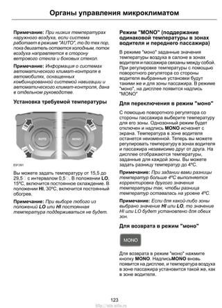 Примечание: При низких температурах
наружного воздуха, если система
работает в режиме "AUTO", то до тех пор,
пока двигатель остается холодным, поток
воздуха направляется в сторону
ветрового стекла и боковых стекол.
Примечание: Информация о системах
автоматического климат-контроля в
автомобилях, оснащенных
комбинированной системой навигации и
автоматического климат-контроля, дана
в отдельном руководстве.
Установка требуемой температуры
E91391
Вы можете задать температуру от 15,5 до
29,5 с интервалом 0,5 . В положении LO,
15ºC, включится постоянное охлаждение. В
положении HI, 30ºC, включится постоянный
обогрев.
Примечание: При выборе любого из
положений LO или HI постоянная
температура поддерживаться не будет.
Режим "MONO" (поддержание
одинаковой температуры в зонах
водителя и переднего пассажира)
В режиме "моно" заданные значения
температуры воздуха в салоне в зонах
водителя и пассажира связаны между собой.
При регулировке температуры с помощью
поворотного регулятора со стороны
водителя выбранные установки будут
такими же и для зоны пассажира. В режиме
"моно", на дисплее появится надпись
"MONO"
Для переключения в режим "моно"
С помощью поворотного регулятора со
стороны пассажира выберите температуру
для его зоны. Однозонный режим будет
отключен и надпись MONO исчезнет с
экрана. Температура в зоне водителя
останется неизменной. Теперь вы можете
регулировать температуру в зонах водителя
и пассажира независимо друг от друга. На
дисплее отображаются температуры,
заданные для каждой зоны. Вы можете
задать разницу температур до 4ºC.
Примечание: При задании вами разницы
температур больше 4ºC выполняется
корректировка другого значения
температуры так, чтобы разница
температур оставалась на уровне 4ºC.
Примечание: Если для какой-либо зоны
выбрано значение HI или LO, то значение
HI или LO будет установлено для обеих
зон.
Для возврата в режим "моно"
Для возврата в режим "моно" нажмите
кнопку MONO. НадписьMONO вновь
появится на дисплее, и температура воздуха
в зоне пассажира установится такой же, как
в зоне водителя.
123
Органы управления микроклиматом
http://ava-avto.ru
 