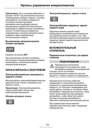 Примечание: Если система работает в
режиме "AUTO" при достаточно высоких
температурах воздуха снаружи и внутри
автомобиля, то модуль управления
системой климат-контроля
автоматически выбирает режим
рециркуляции воздуха для достижения
максимально эффективного охлаждения
салона. По достижении выбранной
температуры система автоматически
выберет новую температуру
поступающего воздуха.
Выключение автоматического
климат-контроля
E91394
Нажмите на кнопку OFF.
При выключении система отопления,
вентиляции и кондиционирования воздуха
выключается, и включается режим
рециркуляции воздуха.
ОКНА И ЗЕРКАЛА С ОБОГРЕВОМ
Электрообогреватель ветрового и
заднего стекла
Воспользуйтесь электрообогревателем для
удаления инея и влаги с ветрового или
заднего стекла.
Примечание: Электрообогреватель
стекол работает только при
работающем двигателе.
Обогрев ветрового стекла
E72506
Электрообогреватель заднего стекла
E72507
Электрообогрев наружных зеркал
заднего вида
Наружные зеркала заднего вида
оборудованы нагревательным элементом
для удаления инея или влаги с них. При
включении обогрева заднего стекла обогрев
наружных зеркал заднего вида включится
автоматически.
ВСПОМОГАТЕЛЬНЫЙ
ОТОПИТЕЛЬ
Парковочный отопитель (на время
стоянки)
ПРЕДУПРЕЖДЕНИЕ
Парковочным отопителем
запрещается пользоваться, когда
автомобиль находится на заправочной
станции, около источников
воспламеняющихся паров или летучих
веществ, а также в закрытых помещениях.
Парковочный отопитель работает
независимо от отопителя автомобиля,
связанного с циркуляцией охлаждающей
жидкости. Он получает необходимое для
своей работы топливо из топливного бака
автомобиля. Парковочный отопитель также
может использоваться при движении
автомобиля, чтобы облегчить работу
системы отопления автомобиля и
обеспечить более быстрый прогрев салона.
При правильном использовании
парковочный отопитель дает следующие
преимущества:
125
Органы управления микроклиматом
http://ava-avto.ru
 