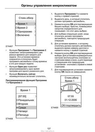 E74467
Одноразово
Время 1
Время 2
Включено
Стоян.обогр
• Функции Программа 1 и Программа 2
позволяют запрограммировать два
разных времени для каждого дня
недели. Эти установки времени
сохранятся и отопитель будет
прогревать автомобиль к этому времени
в эти дни каждую неделю.
• Функция Один раз позволяет
запрограммировать одно время
прогрева для одного указанного дня.
• Функция Включить сейчас
незамедлительно включает отопитель.
Программирование функций Программа
1 и Программа 2
E74468
Пятница
Четверг
Вторник
Понедельник
Среда
[07:55]
Время 1
1. Выделите Программа 1 и нажмите
кнопку с правой стрелкой.
2. Выделите день, в который отопитель
должен прогревать автомобиль.
3. Нажмите кнопку OK для подтверждения
Вашего выбора. Крестик, появившийся
напротив определенного дня
показывает, что этот день выбран.
4. Для выбора следующих дней, когда
отопитель должен прогревать
автомобиль, повторите предыдущие
операции.
5. Для установки времени, к которому
отопитель должен прогреть автомобиль,
выделите время наверху дисплея и
нажмите кнопку с правой стрелкой.
6. Нажмите кнопку OK для подтверждения
выбора. Для установки индивидуальных
настроек воспользуйтесь кнопками со
стрелками вверх и вниз, а для перехода
к следующим или предыдущим
установкам - кнопками с правой и левой
стрелками.
7. Для подтверждения установок нажмите
кнопку OK после их завершения.
E74469
07:55
01:12:2006
Стоян.обогр
Время 1
OK=пoдтвepдить
127
Органы управления микроклиматом
http://ava-avto.ru
 