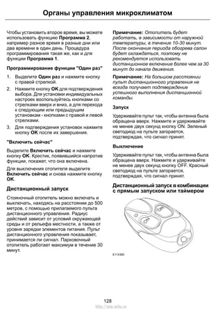 Чтобы установить второе время, вы можете
использовать функцию Программа 2,
например разное время в разные дни или
два времени в один день. Процедура
программирования такая же, как и для
функции Программа 1.
Программирование функции "Один раз"
1. Выделите Один раз и нажмите кнопку
с правой стрелкой.
2. Нажмите кнопку OK для подтверждения
выбора. Для установки индивидуальных
настроек воспользуйтесь кнопками со
стрелками вверх и вниз, а для перехода
к следующим или предыдущим
установкам - кнопками с правой и левой
стрелками.
3. Для подтверждения установок нажмите
кнопку OK после их завершения.
"Включить сейчас"
Выделите Включить сейчас и нажмите
кнопку OK. Крестик, появившийся напротив
функции, покажет, что она включена.
Для выключения отопителя выделите
Включить сейчас и снова нажмите кнопку
OK.
Дистанционный запуск
Стояночный отопитель можно включать и
выключать, находясь на расстоянии до 500
метров, с помощью прилагаемого пульта
дистанционного управления. Радиус
действий зависит от условий окружающей
среды и от рельефа местности, а также от
уровня зарядки элементов питания. Пульт
дистанционного управления показывает,
принимается ли сигнал. Парковочный
отопитель работает максимум в течение 30
минут.
Примечание: Отопитель будет
работать, в зависимости от наружной
температуры, в течение 10-30 минут.
После окончания периода обогрева салон
будет охлаждаться, поэтому не
рекомендуется использовать
дистанционное включение более чем за 30
минут до начала движения.
Примечание: На большом расстоянии
пульт дистанционного управления не
всегда получает подтверждение
успешного выполнения дистанционной
команды.
Запуск
Удерживайте пульт так, чтобы антенна была
обращена вверх. Нажмите и удерживайте
не менее двух секунд кнопку ОN. Зеленый
светодиод на пульте загорается,
подтверждая, что сигнал принят.
Выключение
Удерживайте пульт так, чтобы антенна была
обращена вверх. Нажмите и удерживайте
не менее двух секунд кнопку ОFF. Красный
светодиод на пульте загорается,
подтверждая, что сигнал принят.
Дистанционный запуск в комбинации
с прямым запуском или таймером
E114360
128
Органы управления микроклиматом
http://ava-avto.ru
 