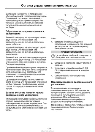 Дистанционный запуск интегрирован с
обычной системой управления отопителем.
Стояночный отопитель, запущенный с
помощью функции прямого запуска или
таймера, можно выключить по команде
пульта дистанционного управления, и
наоборот.
Обратная связь при включении и
выключении
Зеленый светодиод на пульте горит около
двух секунд. Это показывает, что
автомобиль принял сигнал, и отопитель
начал работать.
Красный светодиод на пульте горит около
двух секунд. Это показывает, что
автомобиль принял сигнал, и отопитель
выключился.
Зеленый или красный светодиод на пульте
мигает около двух секунд. Это показывает,
что возникли сбои при передаче сигналов.
Повторите передачу.
Оранжевый светодиод на пульте загорается
примерно на две секунды, затем загорается
зеленый или красный светодиод. Это
показывает, что необходимо подзарядить
элементы питания пульта.
Оранжевый светодиод на пульте мигает
около 5 секунд. Это показывает, что сигнал
не был передан. Необходимо как можно
скорее подзарядить элементы питания
пульта.
Замена элемента питания пульта
дистанционного управления
Утилизацию использованных аккумуляторов
следует выполнять в соответствии с
действующими нормами и правилами. Для
выполнения утилизации обратитесь за
консультацией в уполномоченный местный
орган.
E114361
2
1
1. Вставьте отвертку или другой
подходящий инструмент в паз в задней
части пульта и отсоедините крышку
батарейного отсека.
ПРЕДОСТЕРЕЖЕНИЕ
Не касайтесь отвёрткой поверхности
батарейки или печатной платы.
2. Осторожно извлеките наружу элемент
питания.
3. Установите новую батарейку (3,3 В
CR1-3N) положительным + выводом
вверх.
4. Соберите пульт дистанционного
управления.
Программирование дистанционного
управления
В системе можно использовать
дополнительные пульты. Обратитесь за
консультацией к дилеру. Можно добавить
максимум 3 пульта дистанционного
управления. При добавлении
дополнительных пультов требуется
раздельно их запрограммировать.
Примечание: Требуется, чтобы во время
программирования был отключен
отопитель.
129
Органы управления микроклиматом
http://ava-avto.ru
 