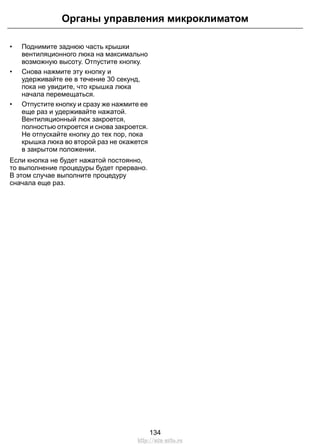 • Поднимите заднюю часть крышки
вентиляционного люка на максимально
возможную высоту. Отпустите кнопку.
• Снова нажмите эту кнопку и
удерживайте ее в течение 30 секунд,
пока не увидите, что крышка люка
начала перемещаться.
• Отпустите кнопку и сразу же нажмите ее
еще раз и удерживайте нажатой.
Вентиляционный люк закроется,
полностью откроется и снова закроется.
Не отпускайте кнопку до тех пор, пока
крышка люка во второй раз не окажется
в закрытом положении.
Если кнопка не будет нажатой постоянно,
то выполнение процедуры будет прервано.
В этом случае выполните процедуру
сначала еще раз.
134
Органы управления микроклиматом
http://ava-avto.ru
 