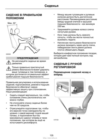 СИДЕНИЕ В ПРАВИЛЬНОМ
ПОЛОЖЕНИИ
E68595
ПРЕДУПРЕЖДЕНИЯ
Не регулируйте сиденья во время
движения.
Только правильно пристегнутый
ремень безопасности может удержать
ваше туловище в том положении, в
котором достигается оптимальный эффект
срабатывания подушки безопасности.
Правильная регулировка и использование
сидений, подголовников, ремней и подушек
безопасности обеспечит самую
эффективную защиту при столкновении.
Наши рекомендации:
• Сидеть следует вертикально, так, чтобы
основание спины располагалось как
можно глубже.
• Не отклоняйте спинку сиденья более
чем на 30 градусов.
• Отрегулируйте подголовник так, чтобы
его верхняя точка совпадала бы по
уровню с самой верхней точкой вашей
головы, а подголовник был бы
максимально сдвинут вперёд в такое
положение, при котором вы ещё не
испытываете дискомфорта.
• Между вашим туловищем и рулевым
колесом должно быть достаточное
расстояние. Рекомендуемое расстояние
между грудной клеткой и крышкой
подушки безопасности - как минимум
250 мм.
• Удерживайте рулевое колесо слегка
согнутыми руками.
• Ноги тоже должны быть немного
согнуты, чтобы вы могли полностью
выжимать педали.
• Наплечная лента ремня безопасности
должна проходить через центр плеча,
набедренная лента ремня должна
плотно обхватывать бедра.
Выберите комфортное положение посадки,
которая дает вам полный контроль над
автомобилем.
СИДЕНЬЯ С РУЧНОЙ
РЕГУЛИРОВКОЙ
Перемещение сидений назад и
вперед
E70728
135
Сиденья
http://ava-avto.ru
 