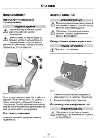 ПОДГОЛОВНИКИ
Отрегулируйте положение
подголовников.
ПРЕДУПРЕЖДЕНИЯ
Поднимите подголовники задних
сидений, если они заняты
пассажирами.
При установке на заднее сиденье
детского устройства безопасности,
предназначенного для перевозки
ребёнка лицом вперед, всегда снимайте
подголовник с этого сиденья.
E71879
Отрегулируйте подголовник так, чтобы его
верхняя точка совпадала бы по уровню с
самой верхней точкой вашей головы, а
подголовник был бы максимально сдвинут
вперёд в такое положение, при котором вы
ещё не испытываете дискомфорта.
Снятие подголовников
Нажмите кнопку блокировки и снимите
подголовник.
ЗАДНИЕ СИДЕНЬЯ
ПРЕДУПРЕЖДЕНИЯ
При складывании вниз спинок сидений
постарайтесь не класть пальцы между
спинкой и каркасом сиденья.
Убедитесь, что подушки и спинки
сидений надёжно удерживаются
своими фиксаторами.
Складывание спинки сиденья вниз
ПРЕДОСТЕРЕЖЕНИЕ
Опустите подголовники.
1
2
1
E86611
1. Нажмите на кнопки разблокировки и
удерживайте их в нажатом положении.
2. Толкните вперед спинку сиденья.
Создание уровня нагрузки на пол
ПРЕДУПРЕЖДЕНИЕ
Убедитесь в отсутствии красного
индикатора при закреплении сиденья
на фиксаторах.
138
Сиденья
http://ava-avto.ru
 