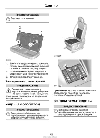 ПРЕДОСТЕРЕЖЕНИЕ
Опустите подголовники.
2
1
3
2
E86612
1. Захватите подушку сиденья, поместив
пальцы руки между подушкой и спинкой
сиденья, и откиньте подушку вперед.
2. Нажмите на кнопки разблокировки и
удерживайте их в нажатом положении.
3. Толкните вперед спинку сиденья.
Раскладывание спинок сидений
ПРЕДУПРЕЖДЕНИЕ
Возвращая спинки сиденья в
вертикальное положение, убедитесь,
что ремни безопасности находятся в
поле зрения пассажира и не защемлены
позади сиденья.
СИДЕНЬЯ С ОБОГРЕВОМ
ПРЕДОСТЕРЕЖЕНИЕ
Включение этой функции при
неработающем двигателе приводит к
разряду аккумуляторной батареи.
E70601
E71224
Примечание: При выключении зажигания
сохраняются последние настройки
системы обогрева сидений.
ВЕНТИЛИРУЕМЫЕ СИДЕНЬЯ
ПРЕДОСТЕРЕЖЕНИЕ
Включение этой функции при
неработающем двигателе приводит к
разряду аккумуляторной батареи.
139
Сиденья
http://ava-avto.ru
 