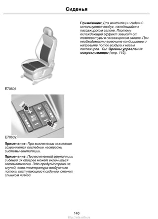 E70601
E70602
Примечание: При выключении зажигания
сохраняются последние настройки
системы вентиляции.
Примечание: При включенной вентиляции
сидений их обогрев может включиться
автоматически. Это предусмотрено на
случай, если температура воздушного
потока, поступающего к сиденью, станет
слишком низкой.
Примечание: Для вентиляции сидений
используется воздух, находящийся в
пассажирском салоне. Поэтому
охлаждающий эффект зависит от
температуры в пассажирском салоне. При
необходимости включите кондиционер и
направьте поток воздуха к ногам
пассажиров. См. Органы управления
микроклиматом (стр. 119).
140
Сиденья
http://ava-avto.ru
 