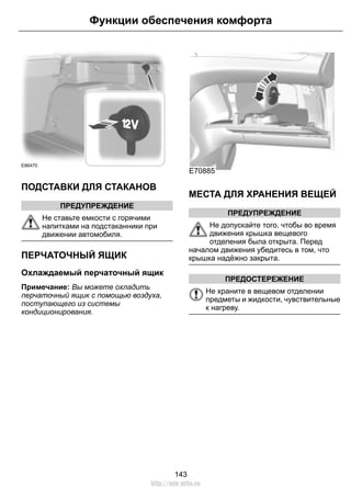 E86470
ПОДСТАВКИ ДЛЯ СТАКАНОВ
ПРЕДУПРЕЖДЕНИЕ
Не ставьте емкости с горячими
напитками на подстаканники при
движении автомобиля.
ПЕРЧАТОЧНЫЙ ЯЩИК
Охлаждаемый перчаточный ящик
Примечание: Вы можете охладить
перчаточный ящик с помощью воздуха,
поступающего из системы
кондиционирования.
E70885
МЕСТА ДЛЯ ХРАНЕНИЯ ВЕЩЕЙ
ПРЕДУПРЕЖДЕНИЕ
Не допускайте того, чтобы во время
движения крышка вещевого
отделения была открыта. Перед
началом движения убедитесь в том, что
крышка надёжно закрыта.
ПРЕДОСТЕРЕЖЕНИЕ
Не храните в вещевом отделении
предметы и жидкости, чувствительные
к нагреву.
143
Функции обеспечения комфорта
http://ava-avto.ru
 