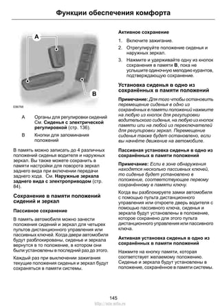 A
B
E86768
Органы для регулировки сидений
См. Сиденья с электрической
регулировкой (стр. 136).
A
Кнопки для запоминания
положений
B
В память можно записать до 4 различных
положений сиденья водителя и наружных
зеркал. Вы также можете сохранить в
памяти настройки для поворота зеркал
заднего вида при включении передачи
заднего хода. См. Наружные зеркала
заднего вида с электроприводом (стр.
84).
Сохранение в памяти положений
сидений и зеркал
Пассивное сохранение
В память автомобиля можно занести
положения сидений и зеркал для четырех
пультов дистанционного управления или
пассивных ключей. Когда двери автомобиля
будут разблокированы, сиденье и зеркала
вернутся в то положение, в котором они
были установлены в последний раз до этого.
Каждый раз при выключении зажигания
текущие положения сиденья и зеркал будут
сохраняться в памяти системы.
Активное сохранение
1. Включите зажигание.
2. Отрегулируйте положение сиденья и
наружных зеркал.
3. Нажмите и удерживайте одну из кнопок
сохранения в памяти B, пока не
услышите одиночную мелодию курантов,
подтверждающую сохранение.
Установка сиденья в одно из
сохранённых в памяти положений
Примечание: Для того чтобы остановить
перемещение сиденья в одно из
сохранённых в памяти положений нажмите
на любую из кнопок для регулировки
водительского сиденья, на любую из кнопок
памяти или на любой из переключателей
для регулировки зеркал. Перемещение
сиденья также будет остановлено, если
вы начнёте движение на автомобиле.
Пассивная установка сиденья в одно из
сохранённых в памяти положений
Примечание: Если в зоне обнаружения
находятся несколько пассивных ключей,
то сиденье будет установлено в
положение, соответствующее первому
сохранённому в памяти ключу.
Когда вы разблокируете замки автомобиля
с помощью пульта дистанционного
управления или откроете дверь водителя с
помощью пассивного ключа, сиденья и
зеркала будут установлены в положение,
которое сохранено для этого пульта
дистанционного управления или пассивного
ключа.
Активная установка сиденья в одно из
сохранённых в памяти положений
Нажмите на кнопку памяти, которая
соответствует желаемому положению.
Сиденье и зеркала будут установлены в
положение, сохранённое в памяти системы.
145
Функции обеспечения комфорта
http://ava-avto.ru
 