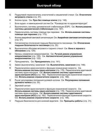 Подрулевой переключатель очистителей и омывателей стекол См. Очистители
ветрового стекла (стр. 57).
G
Кнопка пуска. См. Пуск без помощи ключа (стр. 148).H
Блок аудио- и навигационной систем См. "Руководство по аудиоаппаратуре".I
Выключатель системы динамической стабилизации (ESP). См. Использование
системы динамической стабилизации (стр. 167).
J
Переключатель системы помощи при парковке. См. Использование системы
помощи при парковке (стр. 173).
K
Кнопка аварийной световой сигнализации См. Аварийная световая сигнализация
(стр. 67).
L
Сигнализатор отключения подушки безопасности пассажира См. Отключение
подушки безопасности пассажира (стр. 35).
M
Выключатели обогрева ветрового и заднего стекол См. Окна и зеркала с
обогревом (стр. 125).
N
Органы управления микроклиматом. См. Ручной режим управления
микроклиматом (стр. 120). См. Автоматический режим управления
микроклиматом (стр. 122).
O
Прикуриватель. См. Прикуриватель (стр. 141).P
Замок (выключатель) зажигания См. Выключатель зажигания (стр. 148).Q
Переключатели круиз-контроля и функции ограничения скорости. См.
Использование системы круиз-контроля (стр. 178). Переключатели адаптивной
системы круиз-контроля. См. Использование системы адаптивного
круиз-контроля (ACC) (стр. 182). Переключатели функции ограничения скорости.
См. Использование ограничителя скорости (стр. 188).
R
Рычаг регулировки положения рулевой колонки См. Регулировка положения
рулевого колеса (стр. 55).
S
Звуковой сигналT
Переключатели круиз-контроля и функции ограничения скорости. См.
Использование системы круиз-контроля (стр. 178). Переключатели адаптивной
системы круиз-контроля. См. Использование системы адаптивного
круиз-контроля (ACC) (стр. 182). Переключатели функции ограничения скорости.
См. Использование ограничителя скорости (стр. 188).
U
Подушка безопасности для коленей водителя. См. Принципы работы (стр. 31).V
13
Быстрый обзор
http://ava-avto.ru
 