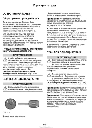 ОБЩАЯ ИНФОРМАЦИЯ
Общие правила пуска двигателя
Если аккумуяторная батарея была
отсоединена, то после ее подсоединения
автомобиль может проявлять некоторые
нетипичные ходовые качества на
протяжении примерно 8 км пробега.
Это объясняется тем, что системе
управления двигателем требуется
перенастройка для соответствия
параметрам двигателя. На необычное
поведение автомобиля в этот период можно
не обращать внимания.
Пуск двигателя методом буксировки
или толкания автомобиля
ПРЕДУПРЕЖДЕНИЕ
Чтобы избежать повреждения
автомобиля, не пытайтесь запустить
двигатель методом буксировки или
толкания автомобиля. Используйте для этой
цели провода и дополнительную
аккумуляторную батарею. См.
Использование соединительных
электрических проводов (стр. 246).
ВЫКЛЮЧАТЕЛЬ ЗАЖИГАНИЯ
ПРЕДУПРЕЖДЕНИЕ
Не переводите ключ зажигания в
положение 0 или I во время движения.
E72128
0 Зажигание выключено.
I Зажигание выключено и отключены
главные потребители электроэнергии.
Примечание: Не оставляйте ключ
зажигания в этом положении длительное
время во избежание разряда
аккумуляторной батареи.
II Зажигание включено. Все электрические
потребители подключены. Горят
предупредительные и контрольные лампы.
В этом положении ключ должен находиться
при движении автомобиля. Также, ключ
должен быть повернут в это положение при
буксировке автомобиля.
III Включение стартера. Отпускайте ключ
сразу же после пуска двигателя.
ПУСК БЕЗ ПОМОЩИ КЛЮЧА
ПРЕДУПРЕЖДЕНИЯ
Система запуска двигателя без ключа
может не работать, если ключ
находится рядом с металлическими
предметами или электронными
устройствами, такими, как сотовые
телефоны.
Перед началом движения на
автомобиле убедитесь, что рулевое
управление разблокировано. Такую
проверку необходимо выполнять всегда.
См. Блокировка рулевого колеса (стр. 150).
Примечание: Для включения зажигания и
запуска двигателя пассивный ключ должен
находиться внутри автомобиля.
Примечание: Для того чтобы запустить
двигатель, вы также должны полностью
нажать на педаль сцепления или тормоза,
в зависимости от того, какая коробка
передач установлена на вашем
автомобиле.
148
Пуск двигателя
http://ava-avto.ru
 