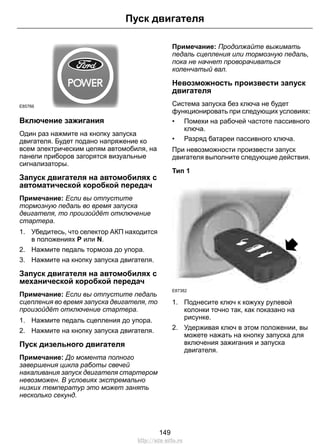 E85766
Включение зажигания
Один раз нажмите на кнопку запуска
двигателя. Будет подано напряжение ко
всем электрическим цепям автомобиля, на
панели приборов загорятся визуальные
сигнализаторы.
Запуск двигателя на автомобилях с
автоматической коробкой передач
Примечание: Если вы отпустите
тормозную педаль во время запуска
двигателя, то произойдёт отключение
стартера.
1. Убедитесь, что селектор АКП находится
в положениях P или N.
2. Нажмите педаль тормоза до упора.
3. Нажмите на кнопку запуска двигателя.
Запуск двигателя на автомобилях с
механической коробкой передач
Примечание: Если вы отпустите педаль
сцепления во время запуска двигателя, то
произойдёт отключение стартера.
1. Нажмите педаль сцепления до упора.
2. Нажмите на кнопку запуска двигателя.
Пуск дизельного двигателя
Примечание: До момента полного
завершения цикла работы свечей
накаливания запуск двигателя стартером
невозможен. В условиях экстремально
низких температур это может занять
несколько секунд.
Примечание: Продолжайте выжимать
педаль сцепления или тормозную педаль,
пока не начнет проворачиваться
коленчатый вал.
Невозможность произвести запуск
двигателя
Система запуска без ключа не будет
функционировать при следующих условиях:
• Помехи на рабочей частоте пассивного
ключа.
• Разряд батареи пассивного ключа.
При невозможности произвести запуск
двигателя выполните следующие действия.
Тип 1
E87382
1. Поднесите ключ к кожуху рулевой
колонки точно так, как показано на
рисунке.
2. Удерживая ключ в этом положении, вы
можете нажать на кнопку запуска для
включения зажигания и запуска
двигателя.
149
Пуск двигателя
http://ava-avto.ru
 