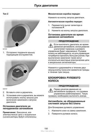 Тип 2
E87381
1. Осторожно подденьте крышку
подходящим инструментом.
E85767
2. Вставьте ключ в держатель.
3. Установив ключ в держателе, вы можете
использовать кнопку запуска для
включения зажигания и запуска
двигателя.
Остановка двигателя на
неподвижном автомобиле
Примечание: Зажигание, все
электрические цепи и визуальные
сигнализаторы будут отключены.
Механическая коробка передач
Нажмите на кнопку запуска двигателя.
Автоматическая коробка передач
1. Переместите рычаг селектора в
положение P.
2. Нажмите на кнопку запуска двигателя.
Остановка двигателя во время
движения автомобиля
ПРЕДУПРЕЖДЕНИЕ
Если выключить двигатель во время
движения автомобиля, использование
усилителей тормозов и рулевого
управления будет невозможно. Рулевое
колесо не заблокируется, но для управления
потребуется прилагать большее усилие. При
выключении зажигания также могут
отключиться некоторые электрические цепи
и визуальные сигнализаторы.
Нажмите и удерживайте в течение двух
секунд кнопку пуска или нажмите ее трижды
в течение трех секунд.
БЛОКИРОВКА РУЛЕВОГО
КОЛЕСА
ПРЕДУПРЕЖДЕНИЕ
Перед началом движения на
автомобиле проверьте, что рулевое
управление разблокировано. Такую
проверку необходимо выполнять всегда.
Автомобили, не оборудованные
системой запуска без ключа
Для блокировки рулевого управления:
1. Извлеките ключ из замка зажигания.
2. Поверните рулевое колесо.
150
Пуск двигателя
http://ava-avto.ru
 