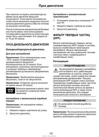 При нажатии на падаль акселератора во
время пуска двигателя форсунки
отключаются. Этим можно пользоваться,
чтобы после нескольких неудачных попыток
запуска двигателя удалить избыток топлива
из впускного коллектора.
После отключения аккумуляторной батареи
или после смены типа используемого
топлива работа двигателя на холостом ходу
может быть неустойчивой. Это продлится
от 10 до 30 секунд.
ПУСК ДИЗЕЛЬНОГО ДВИГАТЕЛЯ
Холодный/прогретый двигатель
Для всех автомобилей
Примечание: Если температура ниже
-15ºC, может потребоваться
проворачивание двигателя
длительностью до 25 секунд. Если
автомобиль постоянно эксплуатируется
в условиях подобных температур,
рекомендуется установить обогреватель
двигателя.
Примечание: Продолжайте вращать
двигатель, пока он не запустится.
Примечание: Стартер нельзя включать
на время свыше 30 секунд.
Включите зажигание и ждите, пока
не загорится индикатор свечи
зажигания.
Автомобили с механической коробкой
передач
Примечание: Не нажимайте педаль
акселератора.
1. Нажмите педаль сцепления до упора.
2. Запустите двигатель.
Автомобили с автоматической
трансмиссией
1. Установите селектор в положение "Р"
или "N".
2. Нажмите педаль тормоза до упора.
3. Запустите двигатель.
ФИЛЬТР ТВЕРДЫХ ЧАСТИЦ
(DPF)
Фильтр нейтрализации твердых частиц
(сажевый фильтр) (DPF) входит в систему
выпуска отработавших газов вашего
автомобиля. Фильтр нейтрализует
несгоревшие частицы дизельного топлива
(частицы сажи), содержащиеся в
отработавших газах.
Регенерация
ПРЕДУПРЕЖДЕНИЕ
Не допускается парковать автомобиль
или оставлять его с работающим
двигателем на участке, покрытом
сухими листьями, сухой травой или иными
возгораемыми материалами. Процесс
регенерации DPF создает очень высокую
температуру отработавших газов, при этом
детали выпускной системы излучают
значительный объем теплоты во время и
после регенерации DPF, а также после
выключения двигателя. Это создает
потенциальную опасность возгорания.
ПРЕДОСТЕРЕЖЕНИЕ
Не допускайте полной выработки
топлива.
Примечание: После выключения двигателя
вентиляторы могут в течение короткого
времени продолжать работать.
153
Пуск двигателя
http://ava-avto.ru
 