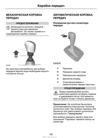 МЕХАНИЧЕСКАЯ КОРОБКА
ПЕРЕДАЧ
ПРЕДОСТЕРЕЖЕНИЕ
Запрещается включать передачу
заднего хода при движении
автомобиля. Это может привести к
повреждению коробку передач.
E99067
На некоторых автомобилях при выборе
передачи заднего хода необходимо поднять
стопорное кольцо.
АВТОМАТИЧЕСКАЯ КОРОБКА
ПЕРЕДАЧ
Положения рычага селектора
передач
E80836
S
ПарковкаP
Передача заднего ходаR
Нейтральная передачаN
Движение вперёдD
Спортивный режим и
переключение передач вручную
S
ПРЕДУПРЕЖДЕНИЕ
Перед перемещением рычага
селектора нажмите на педаль тормоза
и удерживайте её до того момента,
пока не будете готовы к началу движения.
Примечание: На холодном двигателе
устанавливается повышенная частота
холостого хода. При выборе передачи для
движения это увеличивает склонность
автомобиля к "ползучести".
Для выбора передачи заднего хода или
положения "Парковка" нажмите кнопку на
селекторе.
163
Коробка передач
http://ava-avto.ru
 