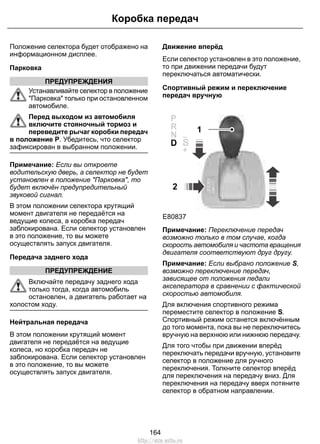 Положение селектора будет отображено на
информационном дисплее.
Парковка
ПРЕДУПРЕЖДЕНИЯ
Устанавливайте селектор в положение
"Парковка" только при остановленном
автомобиле.
Перед выходом из автомобиля
включите стояночный тормоз и
переведите рычаг коробки передач
в положение P. Убедитесь, что селектор
зафиксирован в выбранном положении.
Примечание: Если вы откроете
водительскую дверь, а селектор не будет
установлен в положение "Парковка", то
будет включён предупредительный
звуковой сигнал.
В этом положении селектора крутящий
момент двигателя не передаётся на
ведущие колеса, а коробка передач
заблокирована. Если селектор установлен
в это положение, то вы можете
осуществлять запуск двигателя.
Передача заднего хода
ПРЕДУПРЕЖДЕНИЕ
Включайте передачу заднего хода
только тогда, когда автомобиль
остановлен, а двигатель работает на
холостом ходу.
Нейтральная передача
В этом положении крутящий момент
двигателя не передаётся на ведущие
колеса, но коробка передач не
заблокирована. Если селектор установлен
в это положение, то вы можете
осуществлять запуск двигателя.
Движение вперёд
Если селектор установлен в это положение,
то при движении передачи будут
переключаться автоматически.
Спортивный режим и переключение
передач вручную
2
1
E80837
S
S
Примечание: Переключение передач
возможно только в том случае, когда
скорость автомобиля и частота вращения
двигателя соответствуют друг другу.
Примечание: Если выбрано положение S,
возможно переключение передач,
зависящее от положения педали
акселератора в сравнении с фактической
скоростью автомобиля.
Для включения спортивного режима
переместите селектор в положение S.
Спортивный режим останется включённым
до того момента, пока вы не переключитесь
вручную на верхнюю или нижнюю передачу.
Для того чтобы при движении вперёд
переключать передачи вручную, установите
селектор в положение для ручного
переключения. Толкните селектор вперёд
для переключения на передачу вниз. Для
переключения на передачу вверх потяните
селектор в обратном направлении.
164
Коробка передач
http://ava-avto.ru
 