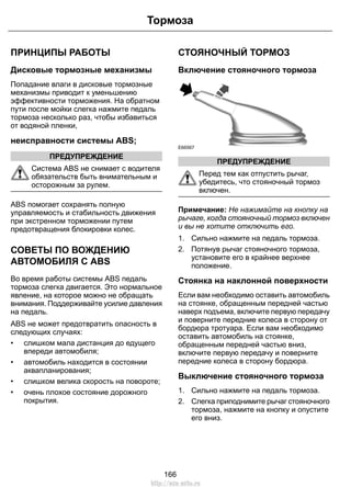 ПРИНЦИПЫ РАБОТЫ
Дисковые тормозные механизмы
Попадание влаги в дисковые тормозные
механизмы приводит к уменьшению
эффективности торможения. На обратном
пути после мойки слегка нажмите педаль
тормоза несколько раз, чтобы избавиться
от водяной пленки,
неисправности системы ABS;
ПРЕДУПРЕЖДЕНИЕ
Система ABS не снимает с водителя
обязательств быть внимательным и
осторожным за рулем.
ABS помогает сохранять полную
управляемость и стабильность движения
при экстренном торможении путем
предотвращения блокировки колес.
СОВЕТЫ ПО ВОЖДЕНИЮ
АВТОМОБИЛЯ С ABS
Во время работы системы ABS педаль
тормоза слегка двигается. Это нормальное
явление, на которое можно не обращать
внимания. Поддерживайте усилие давления
на педаль.
ABS не может предотвратить опасность в
следующих случаях:
• слишком мала дистанция до едущего
впереди автомобиля;
• автомобиль находится в состоянии
аквапланирования;
• слишком велика скорость на повороте;
• очень плохое состояние дорожного
покрытия.
СТОЯНОЧНЫЙ ТОРМОЗ
Включение стояночного тормоза
E66567
ПРЕДУПРЕЖДЕНИЕ
Перед тем как отпустить рычаг,
убедитесь, что стояночный тормоз
включен.
Примечание: Не нажимайте на кнопку на
рычаге, когда стояночный тормоз включен
и вы не хотите отключить его.
1. Сильно нажмите на педаль тормоза.
2. Потянув рычаг стояночного тормоза,
установите его в крайнее верхнее
положение.
Стоянка на наклонной поверхности
Если вам необходимо оставить автомобиль
на стоянке, обращенным передней частью
наверх подъема, включите первую передачу
и поверните передние колеса в сторону от
бордюра тротуара. Если вам необходимо
оставить автомобиль на стоянке,
обращенным передней частью вниз,
включите первую передачу и поверните
передние колеса в сторону бордюра.
Выключение стояночного тормоза
1. Сильно нажмите на педаль тормоза.
2. Слегка приподнимите рычаг стояночного
тормоза, нажмите на кнопку и опустите
его вниз.
166
Тормоза
http://ava-avto.ru
 
