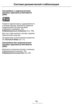 Автомобили с переключателем
системы курсовой устойчивости
(ESP)
Нажмите переключатель и удерживайте его
в течение секунды. Включится подсветка
переключателя. На дисплее будет
отображено сообщение. См.
Информационные сообщения (стр. 108).
Для того чтобы включить систему, нажмите
переключатель еще раз.
За сведениями о расположении элементов:
См. Быстрый обзор (стр. 11).
Автомобили без переключателя
системы курсовой устойчивости
(ESP)
Включите и отключите систему с помощью
информационного дисплея. См.
Информационные дисплеи (стр. 95).
168
Система динамической стабилизации
http://ava-avto.ru
 