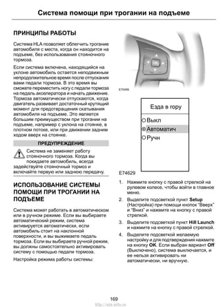 ПРИНЦИПЫ РАБОТЫ
Система HLA позволяет облегчить трогание
автомобиля с места, когда он находится на
подъеме, без использования стояночного
тормоза.
Если система включена, находящийся на
уклоне автомобиль остается неподвижным
непродолжительное время после отпускания
вами педали тормоза. В это время вы
сможете переместить ногу с педали тормоза
на педаль акселератора и начать движение.
Тормоза автоматически отпускаются, когда
двигатель развивает достаточный крутящий
момент для предотвращения скатывания
автомобиля на подъеме. Это является
большим преимуществом при трогании на
подъеме, например с уклона на стоянке, в
плотном потоке, или при движении задним
ходом вверх на стоянке.
ПРЕДУПРЕЖДЕНИЕ
Система не заменяет работу
стояночного тормоза. Когда вы
покидаете автомобиль, всегда
задействуйте стояночный тормоз и
включайте первую или заднюю передачу.
ИСПОЛЬЗОВАНИЕ СИСТЕМЫ
ПОМОЩИ ПРИ ТРОГАНИИ НА
ПОДЪЕМЕ
Система может работать в автоматическом
или в ручном режиме. Если вы выбираете
автоматический режим, система
активируется автоматически, если
автомобиль стоит на наклонной
поверхности, и вы выжимаете педаль
тормоза. Если вы выбираете ручной режим,
вы должны самостоятельно активировать
систему с помощью педали тормоза.
Настройка режима работы системы:
E70499
E74629
Автоматич
Выкл
Езда в гору
Ручн
1. Нажмите кнопку с правой стрелкой на
рулевом колесе, чтобы войти в главное
меню.
2. Выделите подсветкой пункт Setup
(Настройка) при помощи кнопок “Вверх”
и “Вниз” и нажмите на кнопку с правой
стрелкой.
3. Выделите подсветкой пункт Hill Launch
и нажмите на кнопку с правой стрелкой.
4. Выделите подсветкой желаемую
настройку и для подтверждения нажмите
на кнопку OK. Если выбран вариант Off
(Выключено), система выключается, и
ее нельзя активировать ни
автоматически, ни вручную.
169
Система помощи при трогании на подъеме
http://ava-avto.ru
 