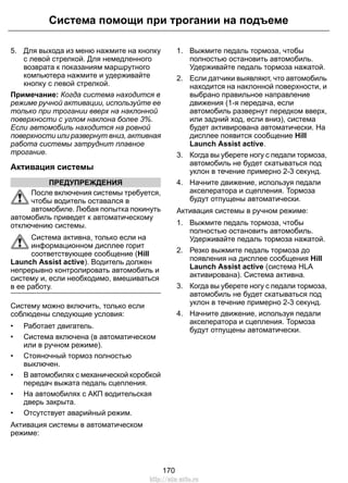 5. Для выхода из меню нажмите на кнопку
с левой стрелкой. Для немедленного
возврата к показаниям маршрутного
компьютера нажмите и удерживайте
кнопку с левой стрелкой.
Примечание: Когда система находится в
режиме ручной активации, используйте ее
только при трогании вверх на наклонной
поверхности с углом наклона более 3%.
Если автомобиль находится на ровной
поверхности или развернут вниз, активная
работа системы затруднит плавное
трогание.
Активация системы
ПРЕДУПРЕЖДЕНИЯ
После включения системы требуется,
чтобы водитель оставался в
автомобиле. Любая попытка покинуть
автомобиль приведет к автоматическому
отключению системы.
Система активна, только если на
информационном дисплее горит
соответствующее сообщение (Hill
Launch Assist active). Водитель должен
непрерывно контролировать автомобиль и
систему и, если необходимо, вмешиваться
в ее работу.
Систему можно включить, только если
соблюдены следующие условия:
• Работает двигатель.
• Система включена (в автоматическом
или в ручном режиме).
• Стояночный тормоз полностью
выключен.
• В автомобилях с механической коробкой
передач выжата педаль сцепления.
• На автомобилях с АКП водительская
дверь закрыта.
• Отсутствует аварийный режим.
Активация системы в автоматическом
режиме:
1. Выжмите педаль тормоза, чтобы
полностью остановить автомобиль.
Удерживайте педаль тормоза нажатой.
2. Если датчики выявляют, что автомобиль
находится на наклонной поверхности, и
выбрано правильное направление
движения (1-я передача, если
автомобиль развернут передком вверх,
или задний ход, если вниз), система
будет активирована автоматически. На
дисплее появится сообщение Hill
Launch Assist active.
3. Когда вы уберете ногу с педали тормоза,
автомобиль не будет скатываться под
уклон в течение примерно 2-3 секунд.
4. Начните движение, используя педали
акселератора и сцепления. Тормоза
будут отпущены автоматически.
Активация системы в ручном режиме:
1. Выжмите педаль тормоза, чтобы
полностью остановить автомобиль.
Удерживайте педаль тормоза нажатой.
2. Резко выжмите педаль тормоза до
появления на дисплее сообщения Hill
Launch Assist active (система HLA
активирована). Система активна.
3. Когда вы уберете ногу с педали тормоза,
автомобиль не будет скатываться под
уклон в течение примерно 2-3 секунд.
4. Начните движение, используя педали
акселератора и сцепления. Тормоза
будут отпущены автоматически.
170
Система помощи при трогании на подъеме
http://ava-avto.ru
 