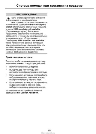 ПРЕДУПРЕЖДЕНИЕ
Если система работает в активном
режиме, и в ней выявлена
неисправность, система отключается,
и появляется сообщение Please use park
brake! (Используйте стояночный тормоз!),
а затем Hill Launch A .not available
(Система недоступна). Вы можете
продолжать безопасную эксплуатацию
автомобиля и устранить неисправность во
время очередного обслуживания.
Сообщение Hill Launch A. not available
также появляется в режиме активации
вручную при наличии неисправности или
несоблюдении одного из критериев
активации. Если вы отключили систему,
никакие сообщения не выдаются.
Дезактивация системы
Для того чтобы дезактивировать систему,
выполните одно из следующих действий:
• Включите стояночный тормоз.
• Выждите две-три секунды для
автоматической дезактивации системы.
• Если в момент активации системы была
выбрана передача движения вперед,
выберите передачу заднего хода.
• Если в момент активации системы была
выбрана передача заднего хода,
выберите передачу движения вперед.
На дисплее щитка приборов появится
сообщение Hill Launch Assist off.
171
Система помощи при трогании на подъеме
http://ava-avto.ru
 