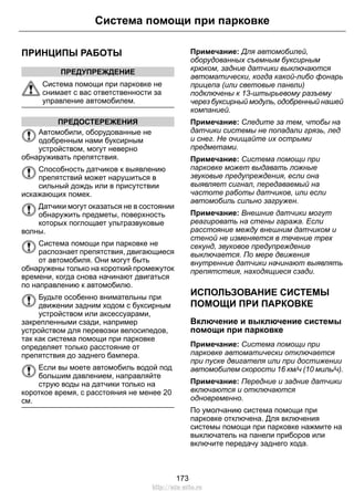 ПРИНЦИПЫ РАБОТЫ
ПРЕДУПРЕЖДЕНИЕ
Система помощи при парковке не
снимает с вас ответственности за
управление автомобилем.
ПРЕДОСТЕРЕЖЕНИЯ
Автомобили, оборудованные не
одобренным нами буксирным
устройством, могут неверно
обнаруживать препятствия.
Способность датчиков к выявлению
препятствий может нарушиться в
сильный дождь или в присутствии
искажающих помех.
Датчики могут оказаться не в состоянии
обнаружить предметы, поверхность
которых поглощает ультразвуковые
волны.
Система помощи при парковке не
распознает препятствия, двигающиеся
от автомобиля. Они могут быть
обнаружены только на короткий промежуток
времени, когда снова начинают двигаться
по направлению к автомобилю.
Будьте особенно внимательны при
движении задним ходом с буксирным
устройством или аксессуарами,
закрепленными сзади, например
устройством для перевозки велосипедов,
так как система помощи при парковке
определяет только расстояние от
препятствия до заднего бампера.
Если вы моете автомобиль водой под
большим давлением, направляйте
струю воды на датчики только на
короткое время, с расстояния не менее 20
см.
Примечание: Для автомобилей,
оборудованных съемным буксирным
крюком, задние датчики выключаются
автоматически, когда какой-либо фонарь
прицепа (или световые панели)
подключены к 13-штырьевому разъему
через буксирный модуль, одобренный нашей
компанией.
Примечание: Следите за тем, чтобы на
датчики системы не попадали грязь, лед
и снег. Не очищайте их острыми
предметами.
Примечание: Система помощи при
парковке может выдавать ложные
звуковые предупреждения, если она
выявляет сигнал, передаваемый на
частоте работы датчиков, или если
автомобиль сильно загружен.
Примечание: Внешние датчики могут
реагировать на стены гаража. Если
расстояние между внешним датчиком и
стеной не изменяется в течение трех
секунд, звуковое предупреждение
выключается. По мере движения
внутренние датчики начинают выявлять
препятствия, находящиеся сзади.
ИСПОЛЬЗОВАНИЕ СИСТЕМЫ
ПОМОЩИ ПРИ ПАРКОВКЕ
Включение и выключение системы
помощи при парковке
Примечание: Система помощи при
парковке автоматически отключается
при пуске двигателя или при достижении
автомобилем скорости 16 км/ч (10 миль/ч).
Примечание: Передние и задние датчики
включаются и отключаются
одновременно.
По умолчанию система помощи при
парковке отключена. Для включения
системы помощи при парковке нажмите на
выключатель на панели приборов или
включите передачу заднего хода.
173
Система помощи при парковке
http://ava-avto.ru
 