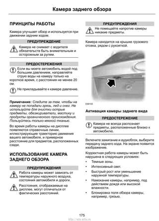 ПРИНЦИПЫ РАБОТЫ
Камера улучшает обзор и используется при
движении задним ходом.
ПРЕДУПРЕЖДЕНИЕ
Камера не снимает с водителя
обязательств быть внимательным и
осторожным за рулем.
ПРЕДОСТЕРЕЖЕНИЯ
Если вы моете автомобиль водой под
большим давлением, направляйте
струю воды на камеру только на
короткое время, с расстояния не менее 20
см.
Не прикладывайте к камере давление.
Примечание: Следите за тем, чтобы на
камеру не попадали грязь, лед и снег. Не
используйте для очистки острые
предметы, обезжириватели, мастику и
продукты органического происхождения.
Пользуйтесь только мягкой тканью.
Во время работы камеры на дисплее
появляются справочные линии,
иллюстрирующие траекторию движения
вашего автомобиля, и примерное
расстояние для предметов, расположенных
сзади.
ИСПОЛЬЗОВАНИЕ КАМЕРА
ЗАДНЕГО ОБЗОРА
ПРЕДУПРЕЖДЕНИЯ
Работа камеры может зависеть от
температуры наружного воздуха,
состояния автомобиля и дороги.
Расстояния, отображаемые на
дисплее, могут отличаться от
фактических расстояний.
ПРЕДУПРЕЖДЕНИЯ
Не помещайте напротив камеры
никакие предметы.
Камера находится на крышке грузового
отсека, рядом с рукояткой.
E99105
Активация камеры заднего вида
ПРЕДОСТЕРЕЖЕНИЕ
Камера не всегда распознает
предметы, расположенные близко к
автомобилю.
Включите зажигание и аудиоблок, выберите
передачу заднего хода. На экране появится
изображение.
Корректная работа камеры может быть
нарушена в следующих условиях:
• Темные зоны.
• Интенсивный свет.
• Быстрый рост или уменьшение
наружной температуры.
• Намокание камеры, например, под
действием дождя или высокой
влажности.
• Блокировка поля обзора камеры,
например, грязью.
175
Камера заднего обзора
http://ava-avto.ru
 