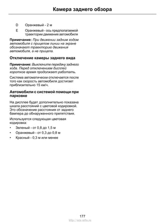 Оранжевый - 2 мD
Оранжевый - ось предполагаемой
траектории движения автомобиля
E
Примечание: При движении задним ходом
автомобиля с прицепом линии на экране
обозначают траекторию движения
автомобиля, а не прицепа.
Отключение камеры заднего вида
Примечание: Выключите передачу заднего
хода. Перед отключением дисплей
короткое время продолжает работать.
Система автоматически отключается после
того как скорость автомобиля достигает
приблизительно 15 км/ч.
Автомобили с системой помощи при
парковке
На дисплее будет дополнительно показана
шкала расстояний с цветовой кодировкой.
Это обозначение расстояния от заднего
бампера до обнаруженного препятствия.
Используется следующая цветовая
кодировка:
• Зеленый - от 0,8 до 1,5 м
• Оранжевый - от 0,3 до 0,8 м
• Красный - 0,3 м или менее
177
Камера заднего обзора
http://ava-avto.ru
 