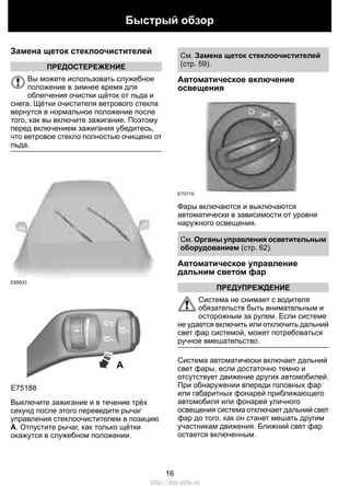 Замена щеток стеклоочистителей
ПРЕДОСТЕРЕЖЕНИЕ
Вы можете использовать служебное
положение в зимнее время для
облегчения очистки щёток от льда и
снега. Щётки очистителя ветрового стекла
вернутся в нормальное положение после
того, как вы включите зажигание. Поэтому
перед включением зажигания убедитесь,
что ветровое стекло полностью очищено от
льда.
E85833
A
E75188
Выключите зажигание и в течение трёх
секунд после этого переведите рычаг
управления стеклоочистителем в позицию
A. Отпустите рычаг, как только щётки
окажутся в служебном положении.
См. Замена щеток стеклоочистителей
(стр. 59).
Автоматическое включение
освещения
E70719
Фары включаются и выключаются
автоматически в зависимости от уровня
наружного освещения.
См. Органы управления осветительным
оборудованием (стр. 62).
Автоматическое управление
дальним светом фар
ПРЕДУПРЕЖДЕНИЕ
Система не снимает с водителя
обязательств быть внимательным и
осторожным за рулем. Если системе
не удается включить или отключить дальний
свет фар системой, может потребоваться
ручное вмешательство.
Система автоматически включает дальний
свет фары, если достаточно темно и
отсутствует движение других автомобилей.
При обнаружении впереди головных фар
или габаритных фонарей приближающего
автомобиля или фонарей уличного
освещения система отключает дальний свет
фар до того, как он станет мешать другим
участникам движения. Ближний свет фар
остается включенным.
16
Быстрый обзор
http://ava-avto.ru
 