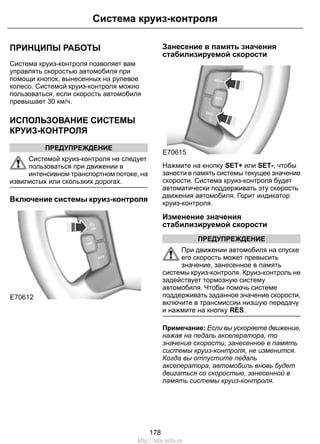 ПРИНЦИПЫ РАБОТЫ
Система круиз-контроля позволяет вам
управлять скоростью автомобиля при
помощи кнопок, вынесенных на рулевое
колесо. Системой круиз-контроля можно
пользоваться, если скорость автомобиля
превышает 30 км/ч.
ИСПОЛЬЗОВАНИЕ СИСТЕМЫ
КРУИЗ-КОНТРОЛЯ
ПРЕДУПРЕЖДЕНИЕ
Системой круиз-контроля не следует
пользоваться при движении в
интенсивном транспортном потоке, на
извилистых или скользких дорогах.
Включение системы круиз-контроля
E70612
Занесение в память значения
стабилизируемой скорости
E70615
Нажмите на кнопку SET+ или SET-, чтобы
занести в память системы текущее значение
скорости. Система круиз-контроля будет
автоматически поддерживать эту скорость
движения автомобиля. Горит индикатор
круиз-контроля.
Изменение значения
стабилизируемой скорости
ПРЕДУПРЕЖДЕНИЕ
При движении автомобиля на спуске
его скорость может превысить
значение, занесенное в память
системы круиз-контроля. Круиз-контроль не
задействует тормозную систему
автомобиля. Чтобы помочь системе
поддерживать заданное значение скорости,
включите в трансмиссии низшую передачу
и нажмите на кнопку RES.
Примечание: Если вы ускоряете движение,
нажав на педаль акселератора, то
значение скорости, занесенное в память
системы круиз-контроля, не изменится.
Когда вы отпустите педаль
акселератора, автомобиль вновь будет
двигаться со скоростью, занесенной в
память системы круиз-контроля.
178
Система круиз-контроля
http://ava-avto.ru
 