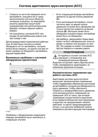 • Следите за чистотой передней части
автомобиля, очищайте ее от грязи,
металлических или иных объектов,
попавших в решетку; не закрывайте
решетку радиатора защитными
ограждениями или дополнительными
фарами, которые нарушат работу
радара.
• Не пользуйтесь системой ACC при
въезде на автомобильную дорогу или
при съезде с нее.
Датчик радара имеет ограниченную рабочую
зону. В некоторых случаях он может
обнаружить не тот автомобиль, который
можно было ожидать, а в других случаях он
может вообще не обнаружить автомобиль,
едущий перед вами.
Возможные проблемы с системой
обнаружения препятствия
E71621
Проблемы с обнаружением следующего
впереди автомобиля могут возникнуть в
следующих случаях:
• Если следующий впереди автомобиль
движется по другой полосе движения
(A).
• Если догоняемый автомобиль только
частично едет по вашей полосе
движения; он может быть обнаружен как
только полностью окажется на вашей
полосе (B). Мотоцикл может быть
обнаружен слишком поздно, или вообще
может быть не обнаружен.
• Автомобиль, движущийся перед вами,
может не быть обнаруженным, если он
входит в поворот или выходит из него
(C). Луч радара не может отслеживать
крутые повороты и виражи дороги.
ПРЕДУПРЕЖДЕНИЕ
В подобных случаях система ACC
реагирует с опозданием или
непредусмотренным образом.
Водитель не должен терять бдительности,
чтобы своевременно среагировать на
изменение дорожной ситуации.
Автоматическое торможение при
работе системы ACC
Адаптивная система круиз-контроля
выполняет автоматическое торможение,
чтобы поддерживать безопасную дистанцию
до автомобиля, который она обнаружила по
курсу движения. Чтобы обеспечить
плавность и комфортабельность движения,
сила автоматического торможения не
превышает 30% от силы, при которой
торможение осуществляется водителем.
Если требуется более жесткое торможение,
а водитель не предпринимает никаких
действий, то звучит предупреждающий
сигнал, а на дисплее приборной панели
появляется соответствующая пиктограмма.
181
Система адаптивного круиз-контроля (ACC)
http://ava-avto.ru
 