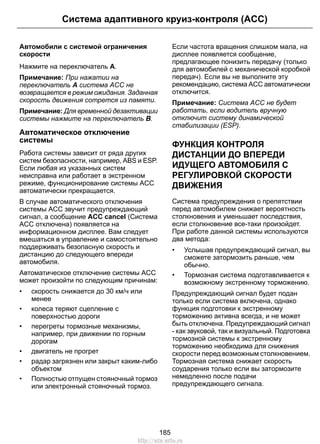 Автомобили с системой ограничения
скорости
Нажмите на переключатель A.
Примечание: При нажатии на
переключатель A система ACC не
возвращается в режим ожидания. Заданная
скорость движения сотрется из памяти.
Примечание: Для временной дезактивации
системы нажмите на переключатель B.
Автоматическое отключение
системы
Работа системы зависит от ряда других
систем безопасности, например, ABS и ESP.
Если любая из указанных систем
неисправна или работает в экстренном
режиме, функционирование системы ACC
автоматически прекращается.
В случае автоматического отключения
системы ACC звучит предупреждающий
сигнал, а сообщение ACC cancel (Система
ACC отключена) появляется на
информационном дисплее. Вам следует
вмешаться в управление и самостоятельно
поддерживать безопасную скорость и
дистанцию до следующего впереди
автомобиля.
Автоматическое отключение системы ACC
может произойти по следующим причинам:
• скорость снижается до 30 км/ч или
менее
• колеса теряют сцепление с
поверхностью дороги
• перегреты тормозные механизмы,
например, при движении по горным
дорогам
• двигатель не прогрет
• радар загрязнен или закрыт каким-либо
объектом
• Полностью отпущен стояночный тормоз
или электронный стояночный тормоз.
Если частота вращения слишком мала, на
дисплее появляется сообщение,
предлагающее понизить передачу (только
для автомобилей с механической коробкой
передач). Если вы не выполните эту
рекомендацию, система ACC автоматически
отключится.
Примечание: Система ACC не будет
работать, если водитель вручную
отключит систему динамической
стабилизации (ESP).
ФУНКЦИЯ КОНТРОЛЯ
ДИСТАНЦИИ ДО ВПЕРЕДИ
ИДУЩЕГО АВТОМОБИЛЯ С
РЕГУЛИРОВКОЙ СКОРОСТИ
ДВИЖЕНИЯ
Система предупреждения о препятствии
перед автомобилем снижает вероятность
столкновения и уменьшает последствия,
если столкновение все-таки произойдет.
При работе данной системы используются
два метода:
• Услышав предупреждающий сигнал, вы
сможете затормозить раньше, чем
обычно.
• Тормозная система подготавливается к
возможному экстренному торможению.
Предупреждающий сигнал будет подан
только если система включена, однако
функция подготовки к экстренному
торможению активна всегда, и не может
быть отключена. Предупреждающий сигнал
- как звуковой, так и визуальный. Подготовка
тормозной системы к экстренному
торможению необходима для снижения
скорости перед возможным столкновением.
Тормозная система снижает скорость
соударения только если вы затормозите
немедленно после подачи
предупреждающего сигнала.
185
Система адаптивного круиз-контроля (ACC)
http://ava-avto.ru
 