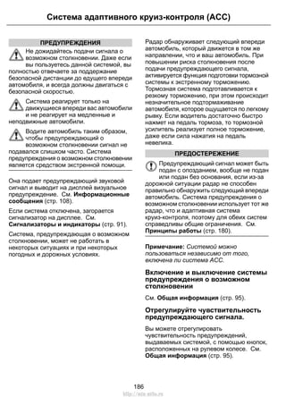 ПРЕДУПРЕЖДЕНИЯ
Не дожидайтесь подачи сигнала о
возможном столкновении. Даже если
вы пользуетесь данной системой, вы
полностью отвечаете за поддержание
безопасной дистанции до едущего впереди
автомобиля, и всегда должны двигаться с
безопасной скоростью.
Система реагирует только на
движущиеся впереди вас автомобили
и не реагирует на медленные и
неподвижные автомобили.
Водите автомобиль таким образом,
чтобы предупреждающий о
возможном столкновении сигнал не
подавался слишком часто. Система
предупреждения о возможном столкновении
является средством экстренной помощи.
Она подает предупреждающий звуковой
сигнал и выводит на дисплей визуальное
предупреждение. См. Информационные
сообщения (стр. 108).
Если система отключена, загорается
сигнализатор на дисплее. См.
Сигнализаторы и индикаторы (стр. 91).
Система, предупреждающая о возможном
столкновении, может не работать в
некоторых ситуациях и при некоторых
погодных и дорожных условиях.
Радар обнаруживает следующий впереди
автомобиль, который движется в том же
направлении, что и ваш автомобиль. При
повышении риска столкновения после
подачи предупреждающего сигнала,
активируется функция подготовки тормозной
системы к экстренному торможению.
Тормозная система подготавливается к
резкому торможению, при этом происходит
незначительное подтормаживание
автомобиля, которое ощущается по легкому
рывку. Если водитель достаточно быстро
нажмет на педаль тормоза, то тормозной
усилитель реализует полное торможение,
даже если сила нажатия на педаль
невелика.
ПРЕДОСТЕРЕЖЕНИЕ
Предупреждающий сигнал может быть
подан с опозданием, вообще не подан
или подан без основания, если из-за
дорожной ситуации радар не способен
правильно обнаружить следующий впереди
автомобиль. Система предупреждения о
возможном столкновении использует тот же
радар, что и адаптивная система
круиз-контроля, поэтому для обеих систем
справедливы общие ограничения. См.
Принципы работы (стр. 180).
Примечание: Системой можно
пользоваться независимо от того,
включена ли система ACC.
Включение и выключение системы
предупреждения о возможном
столкновении
См. Общая информация (стр. 95).
Отрегулируйте чувствительность
предупреждающего сигнала.
Вы можете отрегулировать
чувствительность предупреждений,
выдаваемых системой, с помощью кнопок,
расположенных на рулевом колесе. См.
Общая информация (стр. 95).
186
Система адаптивного круиз-контроля (ACC)
http://ava-avto.ru
 