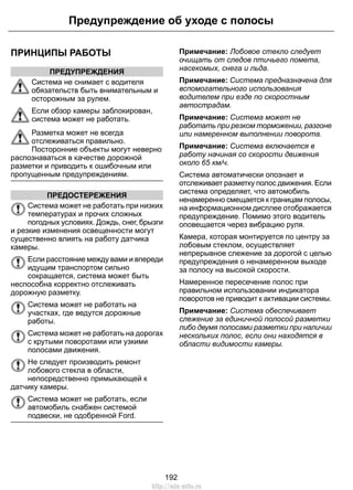 ПРИНЦИПЫ РАБОТЫ
ПРЕДУПРЕЖДЕНИЯ
Система не снимает с водителя
обязательств быть внимательным и
осторожным за рулем.
Если обзор камеры заблокирован,
система может не работать.
Разметка может не всегда
отслеживаться правильно.
Посторонние объекты могут неверно
распознаваться в качестве дорожной
разметки и приводить к ошибочным или
пропущенным предупреждениям.
ПРЕДОСТЕРЕЖЕНИЯ
Система может не работать при низких
температурах и прочих сложных
погодных условиях. Дождь, снег, брызги
и резкие изменения освещенности могут
существенно влиять на работу датчика
камеры.
Если расстояние между вами и впереди
идущим транспортом сильно
сокращается, система может быть
неспособна корректно отслеживать
дорожную разметку.
Система может не работать на
участках, где ведутся дорожные
работы.
Система может не работать на дорогах
с крутыми поворотами или узкими
полосами движения.
Не следует производить ремонт
лобового стекла в области,
непосредственно примыкающей к
датчику камеры.
Система может не работать, если
автомобиль снабжен системой
подвески, не одобренной Ford.
Примечание: Лобовое стекло следует
очищать от следов птичьего помета,
насекомых, снега и льда.
Примечание: Система предназначена для
вспомогательного использования
водителем при езде по скоростным
автострадам.
Примечание: Система может не
работать при резком торможении, разгоне
или намеренном выполнении поворота.
Примечание: Система включается в
работу начиная со скорости движения
около 65 км/ч.
Система автоматически опознает и
отслеживает разметку полос движения. Если
система определяет, что автомобиль
ненамеренно смещается к границам полосы,
на информационном дисплее отображается
предупреждение. Помимо этого водитель
оповещается через вибрацию руля.
Камера, которая монтируется по центру за
лобовым стеклом, осуществляет
непрерывное слежение за дорогой с целью
предупреждения о ненамеренном выходе
за полосу на высокой скорости.
Намеренное пересечение полос при
правильном использовании индикатора
поворотов не приводит к активации системы.
Примечание: Система обеспечивает
слежение за единичной полосой разметки
либо двумя полосами разметки при наличии
нескольких полос, если они находятся в
области видимости камеры.
192
Предупреждение об уходе с полосы
http://ava-avto.ru
 