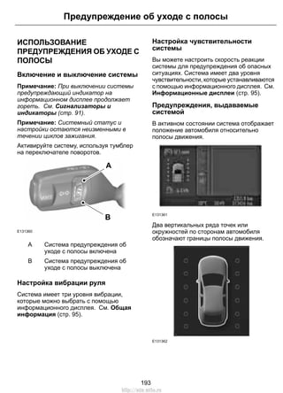 ИСПОЛЬЗОВАНИЕ
ПРЕДУПРЕЖДЕНИЯ ОБ УХОДЕ С
ПОЛОСЫ
Включение и выключение системы
Примечание: При выключении системы
предупреждающий индикатор на
информационном дисплее продолжает
гореть. См. Сигнализаторы и
индикаторы (стр. 91).
Примечание: Системный статус и
настройки остаются неизменными в
течении циклов зажигания.
Активируйте систему, используя тумблер
на переключателе поворотов.
E131360
A
B
Система предупреждения об
уходе с полосы включена
A
Система предупреждения об
уходе с полосы выключена
B
Настройка вибрации руля
Система имеет три уровня вибрации,
которые можно выбрать с помощью
информационного дисплея. См. Общая
информация (стр. 95).
Настройка чувствительности
системы
Вы можете настроить скорость реакции
системы для предупреждения об опасных
ситуациях. Система имеет два уровня
чувствительности, которые устанавливаются
с помощью информационного дисплея. См.
Информационные дисплеи (стр. 95).
Предупреждения, выдаваемые
системой
В активном состоянии система отображает
положение автомобиля относительно
полосы движения.
E131361
Два вертикальных ряда точек или
окружностей по сторонам автомобиля
обозначают границы полосы движения.
E131362
193
Предупреждение об уходе с полосы
http://ava-avto.ru
 