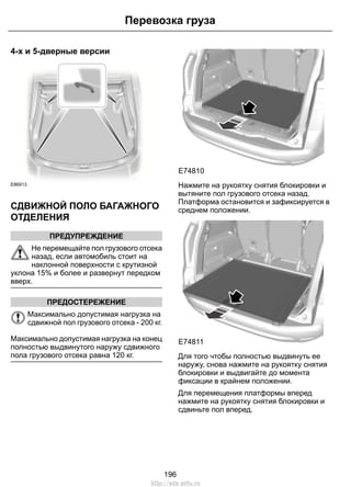 4-х и 5-дверные версии
E86913
СДВИЖНОЙ ПОЛО БАГАЖНОГО
ОТДЕЛЕНИЯ
ПРЕДУПРЕЖДЕНИЕ
Не перемещайте пол грузового отсека
назад, если автомобиль стоит на
наклонной поверхности с крутизной
уклона 15% и более и развернут передком
вверх.
ПРЕДОСТЕРЕЖЕНИЕ
Максимально допустимая нагрузка на
сдвижной пол грузового отсека - 200 кг.
Максимально допустимая нагрузка на конец
полностью выдвинутого наружу сдвижного
пола грузового отсека равна 120 кг.
E74810
Нажмите на рукоятку снятия блокировки и
вытяните пол грузового отсека назад.
Платформа остановится и зафиксируется в
среднем положении.
E74811
Для того чтобы полностью выдвинуть ее
наружу, снова нажмите на рукоятку снятия
блокировки и выдвигайте до момента
фиксации в крайнем положении.
Для перемещения платформы вперед
нажмите на рукоятку снятия блокировки и
сдвиньте пол вперед.
196
Перевозка груза
http://ava-avto.ru
 
