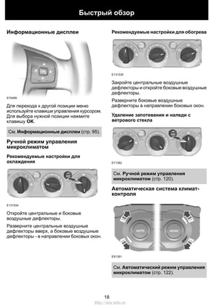 Информационные дисплеи
E70499
Для перехода к другой позиции меню
используйте клавиши управления курсором.
Для выбора нужной позиции нажмите
клавишу OK.
См. Информационные дисплеи (стр. 95).
Ручной режим управления
микроклиматом
Рекомендуемые настройки для
охлаждения
E131534
Откройте центральные и боковые
воздушные дефлекторы.
Разверните центральные воздушные
дефлекторы вверх, а боковые воздушные
дефлекторы - в направлении боковых окон.
Рекомендуемые настройки для обогрева
E131535
Закройте центральные воздушные
дефлекторы и откройте боковые воздушные
дефлекторы.
Разверните боковые воздушные
дефлекторы в направлении боковых окон.
Удаление запотевания и наледи с
ветрового стекла
E71382
См. Ручной режим управления
микроклиматом (стр. 120).
Автоматическая система климат-
контроля
E91391
См. Автоматический режим управления
микроклиматом (стр. 122).
18
Быстрый обзор
http://ava-avto.ru
 