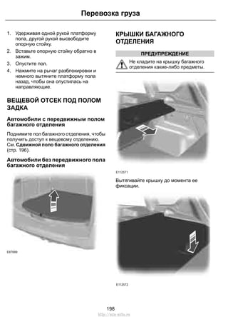 1. Удерживая одной рукой платформу
пола, другой рукой высвободите
опорную стойку.
2. Вставьте опорную стойку обратно в
зажим.
3. Опустите пол.
4. Нажмите на рычаг разблокировки и
немного вытяните платформу пола
назад, чтобы она опустилась на
направляющие.
ВЕЩЕВОЙ ОТСЕК ПОД ПОЛОМ
ЗАДКА
Автомобили с передвижным полом
багажного отделения
Поднимите пол багажного отделения, чтобы
получить доступ к вещевому отделению.
См. Сдвижной поло багажного отделения
(стр. 196).
Автомобили без передвижного пола
багажного отделения
E87689
КРЫШКИ БАГАЖНОГО
ОТДЕЛЕНИЯ
ПРЕДУПРЕЖДЕНИЕ
Не кладите на крышку багажного
отделения какие-либо предметы.
E112571
Вытягивайте крышку до момента ее
фиксации.
E112572
198
Перевозка груза
http://ava-avto.ru
 