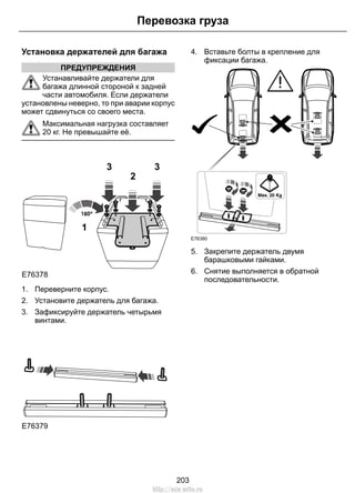 Установка держателей для багажа
ПРЕДУПРЕЖДЕНИЯ
Устанавливайте держатели для
багажа длинной стороной к задней
части автомобиля. Если держатели
установлены неверно, то при аварии корпус
может сдвинуться со своего места.
Максимальная нагрузка составляет
20 кг. Не превышайте её.
1
2
3 3
E76378
1. Переверните корпус.
2. Установите держатель для багажа.
3. Зафиксируйте держатель четырьмя
винтами.
E76379
4. Вставьте болты в крепление для
фиксации багажа.
E76380
5. Закрепите держатель двумя
барашковыми гайками.
6. Снятие выполняется в обратной
последовательности.
203
Перевозка груза
http://ava-avto.ru
 