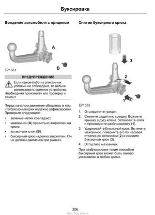 Вождение автомобиля с прицепом
E71331
A
B
ПРЕДУПРЕЖДЕНИЕ
Если какое-либо из описанных
условий не соблюдено, то нельзя
использовать сцепное устройство.
Необходимо произвести его проверку и
ремонт.
Перед началом движения убедитесь в том,
что буксирный крюк надёжно зафиксирован.
Проверьте следующее:
• зеленые метки совпадают.
• маховичок (A) правильно закреплен на
крюке.
• вы вынули ключ (B).
• буксирный крюк надежно закреплен. Он
не должен двигаться при рывках.
Снятие буксирного крюка
3
1
E71332
2
1. Отсоедините прицеп.
2. Снимите защитную крышку. Вожмите
крышку в дугу ключа. Установите ключ
и произведите разблокировку (1).
3. Удерживайте буксирный крюк. Вытяните
маховичок, поверните его по часовой
стрелке до остановки (2) и снимите
буксирный крюк (3).
4. Отпустите маховичок.
При разблокировке таким способом
буксирный крюк может быть заново
установлен в любое время.
206
Буксировка
http://ava-avto.ru
 