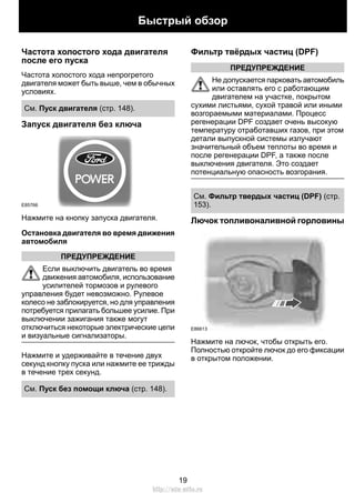 Частота холостого хода двигателя
после его пуска
Частота холостого хода непрогретого
двигателя может быть выше, чем в обычных
условиях.
См. Пуск двигателя (стр. 148).
Запуск двигателя без ключа
E85766
Нажмите на кнопку запуска двигателя.
Остановка двигателя во время движения
автомобиля
ПРЕДУПРЕЖДЕНИЕ
Если выключить двигатель во время
движения автомобиля, использование
усилителей тормозов и рулевого
управления будет невозможно. Рулевое
колесо не заблокируется, но для управления
потребуется прилагать большее усилие. При
выключении зажигания также могут
отключиться некоторые электрические цепи
и визуальные сигнализаторы.
Нажмите и удерживайте в течение двух
секунд кнопку пуска или нажмите ее трижды
в течение трех секунд.
См. Пуск без помощи ключа (стр. 148).
Фильтр твёрдых частиц (DPF)
ПРЕДУПРЕЖДЕНИЕ
Не допускается парковать автомобиль
или оставлять его с работающим
двигателем на участке, покрытом
сухими листьями, сухой травой или иными
возгораемыми материалами. Процесс
регенерации DPF создает очень высокую
температуру отработавших газов, при этом
детали выпускной системы излучают
значительный объем теплоты во время и
после регенерации DPF, а также после
выключения двигателя. Это создает
потенциальную опасность возгорания.
См. Фильтр твердых частиц (DPF) (стр.
153).
Лючок топливоналивной горловины
E86613
Нажмите на лючок, чтобы открыть его.
Полностью откройте лючок до его фиксации
в открытом положении.
19
Быстрый обзор
http://ava-avto.ru
 
