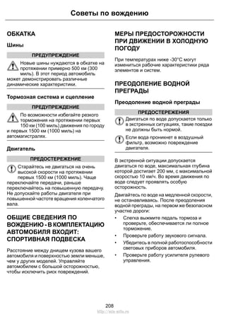 ОБКАТКА
Шины
ПРЕДУПРЕЖДЕНИЕ
Новые шины нуждаются в обкатке на
протяжении примерно 500 км (300
миль). В этот период автомобиль
может демонстрировать различные
динамические характеристики.
Тормозная система и сцепление
ПРЕДУПРЕЖДЕНИЕ
По возможности избегайте резкого
торможения на протяжении первых
150 км (100 миль) движения по городу
и первых 1500 км (1000 миль) на
автомагистралях.
Двигатель
ПРЕДОСТЕРЕЖЕНИЕ
Старайтесь не двигаться на очень
высокой скорости на протяжении
первых 1500 км (1000 миль). Чаще
переключайте передачи, раньше
переключайтесь на повышенную передачу.
Не допускайте работы двигателя при
повышенной частоте вращения коленчатого
вала.
ОБЩИЕ СВЕДЕНИЯ ПО
ВОЖДЕНИЮ - В КОМПЛЕКТАЦИЮ
АВТОМОБИЛЯ ВХОДИТ:
СПОРТИВНАЯ ПОДВЕСКА
Расстояние между днищем кузова вашего
автомобиля и поверхностью земли меньше,
чем у других моделей. Управляйте
автомобилем с большой осторожностью,
чтобы исключить риск повреждений.
МЕРЫ ПРЕДОСТОРОЖНОСТИ
ПРИ ДВИЖЕНИИ В ХОЛОДНУЮ
ПОГОДУ
При температурах ниже -30°C могут
измениться рабочие характеристики ряда
элементов и систем.
ПРЕОДОЛЕНИЕ ВОДНОЙ
ПРЕГРАДЫ
Преодоление водной преграды
ПРЕДОСТЕРЕЖЕНИЯ
Двигаться по воде допускается только
в экстренных ситуациях, такие поездки
не должны быть нормой.
Если вода проникнет в воздушный
фильтр, возможно повреждение
двигателя.
В экстренной ситуации допускается
двигаться по воде, максимальная глубина
которой достигает 200 мм, с максимальной
скоростью 10 км/ч. Во время движения по
воде следует проявлять особую
осторожность.
Двигайтесь по воде на медленной скорости,
не останавливаясь. После преодоления
водной преграды, на первом же безопасном
участке дороги:
• Слегка выжмите педаль тормоза и
проверьте, обеспечивается ли полное
торможение.
• Проверьте работу звукового сигнала.
• Убедитесь в полной работоспособности
световых приборов автомобиля.
• Проверьте работу усилителя рулевого
управления.
208
Советы по вождению
http://ava-avto.ru
 