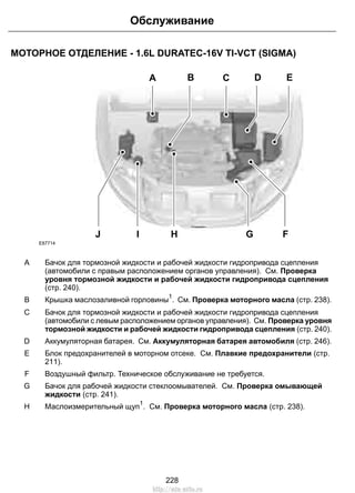 МОТОРНОЕ ОТДЕЛЕНИЕ - 1.6L DURATEC-16V TI-VCT (SIGMA)
A C
GJ F
D EB
HI
E87714
Бачок для тормозной жидкости и рабочей жидкости гидропривода сцепления
(автомобили с правым расположением органов управления). См. Проверка
уровня тормозной жидкости и рабочей жидкости гидропривода сцепления
(стр. 240).
A
Крышка маслозаливной горловины
1
. См. Проверка моторного масла (стр. 238).B
Бачок для тормозной жидкости и рабочей жидкости гидропривода сцепления
(автомобили с левым расположением органов управления). См. Проверка уровня
тормозной жидкости и рабочей жидкости гидропривода сцепления (стр. 240).
C
Аккумуляторная батарея. См. Аккумуляторная батарея автомобиля (стр. 246).D
Блок предохранителей в моторном отсеке. См. Плавкие предохранители (стр.
211).
E
Воздушный фильтр. Техническое обслуживание не требуется.F
Бачок для рабочей жидкости стеклоомывателей. См. Проверка омывающей
жидкости (стр. 241).
G
Маслоизмерительный щуп
1
. См. Проверка моторного масла (стр. 238).H
228
Обслуживание
http://ava-avto.ru
 