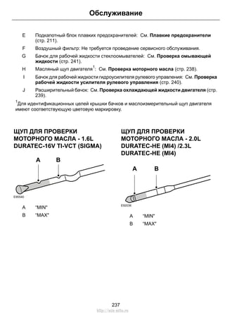 Подкапотный блок плавких предохранителей: См. Плавкие предохранители
(стр. 211).
E
Воздушный фильтр: Не требуется проведение сервисного обслуживания.F
Бачок для рабочей жидкости стеклоомывателей: См. Проверка омывающей
жидкости (стр. 241).
G
Масляный щуп двигателя
1
: См. Проверка моторного масла (стр. 238).H
Бачок для рабочей жидкости гидроусилителя рулевого управления: См. Проверка
рабочей жидкости усилителя рулевого управления (стр. 240).
I
Расширительный бачок: См. Проверка охлаждающей жидкости двигателя (стр.
239).
J
1
Для идентификационных целей крышки бачков и маслоизмерительный щуп двигателя
имеют соответствующую цветовую маркировку.
ЩУП ДЛЯ ПРОВЕРКИ
МОТОРНОГО МАСЛА - 1.6L
DURATEC-16V TI-VCT (SIGMA)
E95540
BA
“MIN"A
“MAX"B
ЩУП ДЛЯ ПРОВЕРКИ
МОТОРНОГО МАСЛА - 2.0L
DURATEC-HE (MI4) /2.3L
DURATEC-HE (MI4)
E92036
A B
“MIN"A
“MAX"B
237
Обслуживание
http://ava-avto.ru
 