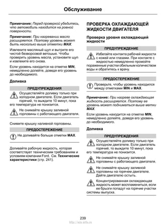 Примечание: Перед проверкой убедитесь,
что автомобиль находится на ровной
поверхности.
Примечание: При нагревании масло
расширяется. Поэтому уровень может
быть несколько выше отметки MAX.
Извлеките масляный щуп и вытрите его
чистой безворсовой ветошью. Чтобы
проверить уровень масла, установите щуп
и извлеките его снова.
Если уровень находится на отметке MIN,
немедленно долейте, доведя его уровень
до необходимого.
Доливка
ПРЕДУПРЕЖДЕНИЯ
Осуществляйте доливку только при
холодном двигателе. Если двигатель
горячий, то выждите 10 минут, пока
его температура не понизится.
Не снимайте крышку заливной
горловины с работающего двигателя.
Снимите крышку наливной горловины.
ПРЕДОСТЕРЕЖЕНИЕ
Не доливайте больше отметки MAX.
Доливайте рабочую жидкость, которая
соответствует техническим требованиям и
условиям компании Ford. См. Технические
характеристики (стр. 241).
ПРОВЕРКА ОХЛАЖДАЮЩЕЙ
ЖИДКОСТИ ДВИГАТЕЛЯ
Проверка уровня охлаждающей
жидкости
ПРЕДУПРЕЖДЕНИЕ
Избегайте контакта рабочей жидкости
с кожей или глазами. При контакте с
жидкостью немедленно промойте
пораженные участки обильным количеством
воды и обратитесь к врачу.
ПРЕДОСТЕРЕЖЕНИЕ
Проверьте, чтобы уровень находился
между отметками MIN и MAX.
Примечание: При нагреве охлаждающая
жидкость расширяется. Поэтому ее
уровень может подниматься выше метки
MAX.
Если уровень находится на отметке MIN,
немедленно долейте, доведя его уровень
до необходимого.
Доливка
ПРЕДУПРЕЖДЕНИЯ
Осуществляйте доливку только при
холодном двигателе. Если двигатель
горячий, то выждите 10 минут, пока
его температура не понизится.
Не снимайте крышку заливной
горловины с работающего двигателя.
Не снимайте крышку заливной
горловины на горячем двигателе.
Дайте двигателю остыть.
Концентрированная охлаждающая
жидкость может воспламениться, если
ее брызги попадут на горячие участки
системы выпуска.
239
Обслуживание
http://ava-avto.ru
 